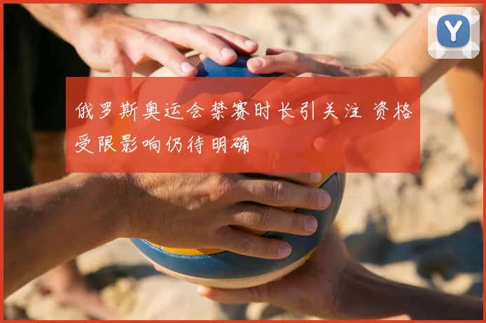 俄罗斯奥运会禁赛时长引关注 资格受限影响仍待明确