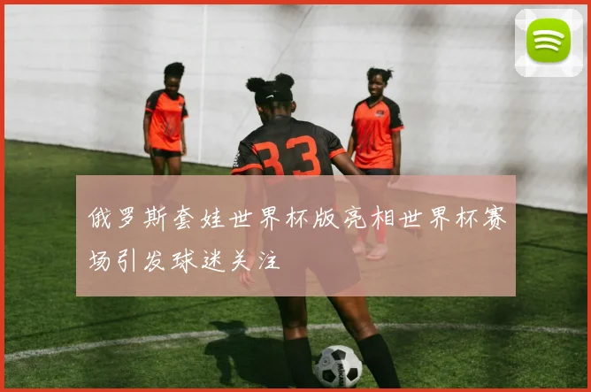 俄罗斯套娃世界杯版亮相世界杯赛场引发球迷关注