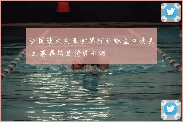 法国澳大利亚世界杯让球盘口受关注 赛事热度持续升温