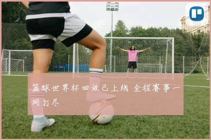 篮球世界杯回放已上线 全程赛事一网打尽