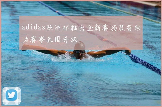 adidas欧洲杯推出全新赛场装备助力赛事氛围升级