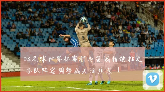 bk足球世界杯赛程与备战持续推进 各队阵容调整成关注焦点_1