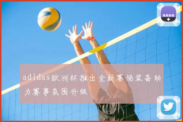 adidas欧洲杯推出全新赛场装备助力赛事氛围升级