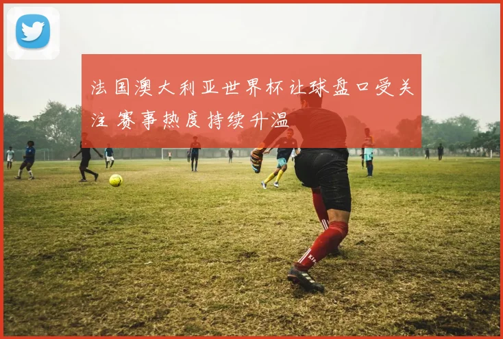 法国澳大利亚世界杯让球盘口受关注 赛事热度持续升温